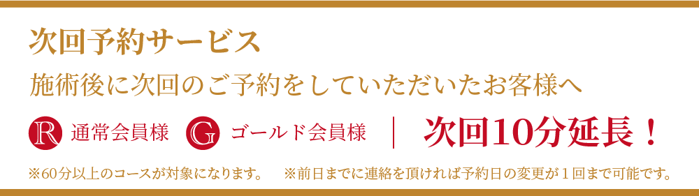 次回予約サービス
施術後次回のご予約をしていただいたお客様へ
R通常会員様・Gゴールド会員様:次回10分延長
※60分以上のコースが対象になります。※前日までに連絡を頂ければ予約日の変更が1回まで可能です。